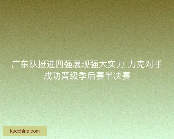 广东队挺进四强展现强大实力 力克对手成功晋级季后赛半决赛